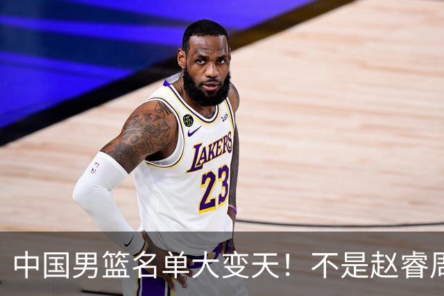 中国男篮名单大变天！不是赵睿周琦，这三人补充入队信号不简单