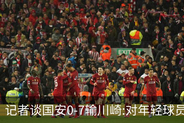 记者谈国安0-7输川崎:对年轻球员不能捧杀或棒杀